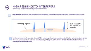 CONFIDENTIAL 18
Anti-jamming capabilities due to UNB intrinsic ruggedness coupled with spatial diversity of the base stations (+20dB)
HIGH RESILIENCE TO INTERFERERS
robust to operate in the public ism band
For the same technical reasons as above, UNB is extremely robust in an environment with other spread spectrum signals.
However, Spread spectrum networks are affected by UNB signals. Ultra Narrow Band is therefore the best choice to
operate in the public ISM band
8 dB needed for
the signal to be
received
Jamming signal
✓
✓
Interference
impact
 