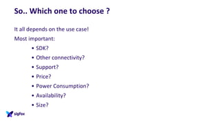 So.. Which one to choose ?
It all depends on the use case!
Most important:
• SDK?
• Other connectivity?
• Support?
• Price?
• Power Consumption?
• Availability?
• Size?
 