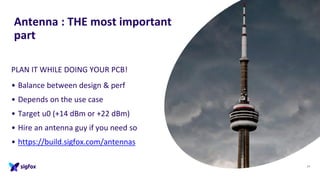 Antenna : THE most important
part
PLAN IT WHILE DOING YOUR PCB!
• Balance between design & perf
• Depends on the use case
• Target u0 (+14 dBm or +22 dBm)
• Hire an antenna guy if you need so
• https://build.sigfox.com/antennas
29
 