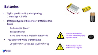 Batteries
• Sigfox predictability: no signaling,
1 message = X uAh
• Different types of batteries = Different Use
Cases
Rechargeable device?
Size constraints?
Radio Zone has little impact on battery life
• Peak current while transmitting
20 to 50 mA in Europe, 130 to 250 mA in US
Coin cell: short lifetime
Can work with extra (super)-
capacitor circuit
Prefer multiple smaller
batteries over a big one
 