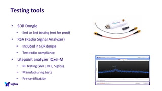 Testing tools
• SDR Dongle
• End to End testing (not for prod)
• RSA (Radio Signal Analyzer)
• Included in SDR dongle
• Test radio compliance
• Litepoint analyzer IQxel-M
• RF testing (WiFi, BLE, Sigfox)
• Manufacturing tests
• Pre-certification
 
