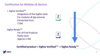 • Sigfox VerifiedTM
Integration of the Sigfox stack
For modules & big volumes
Conducted tests
7.5k€
Sigfox ReadyTM
For all End Products
Radio tests
Approx 2.5k€
38
Certification for Modules & Devices
Certified product = Sigfox VerifiedTM + Sigfox ReadyTM
 