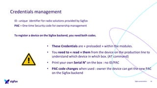 Sigfox presentation
Credentials management
42
ID = unique identifier for radio solutions provided by Sigfox
PAC = One-time Security code for ownership management
To register a device on the Sigfox backend, you need both codes.
• These Credentials are « preloaded » within the modules.
• You need to « read » them from the device on the production line to
understand which device in which box. (AT command)
• Print your own Serial N° on the box : no ID/PAC
• PAC code changes when used : owner the device can get the new PAC
on the Sigfox backend
 
