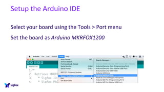 Setup the Arduino IDE
Select your board using the Tools > Port menu
Set the board as Arduino MKRFOX1200
 
