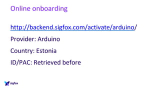 Online onboarding
http://backend.sigfox.com/activate/arduino/
Provider: Arduino
Country: Estonia
ID/PAC: Retrieved before
 