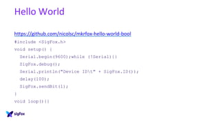Hello World
https://github.com/nicolsc/mkrfox-hello-world-bool
#include <SigFox.h>
void setup() {
Serial.begin(9600);while (!Serial){}
SigFox.debug();
Serial.println("Device IDt" + SigFox.ID());
delay(100);
SigFox.sendBit(1);
}
void loop(){}
 
