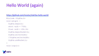 Hello World (again)
https://github.com/nicolsc/mkrfox-hello-world
#include <SigFox.h>
void setup() {
SigFox.begin();
short valA = 7700;
float valB = 654.32;
SigFox.beginPacket();
SigFox.write(valA);
//SigFox.write(valB);
SigFox.endPacket();
}
void loop(){}
 