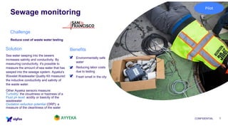Sewage monitoring
CONFIDENTIAL 7
Reduce cost of waste water testing
▪ Environmentally safe
water
▪ Reducing labor costs
due to testing
▪ Fresh smell in the city
Sea water seeping into the sewers
increases salinity and conductivity. By
measuring conductivity, it's possible to
measure the amount of sea water that has
seeped into the sewage system. Ayyeka's
Wavelet Wastewater Quality Kit measured
the inductive conductivity and salinity of
the waste water.
Other Ayyeka sensors measure:
Turbidity: the cloudiness or haziness of a
Fluid ph level: acidity or basicity of the
wastewater
Oxidation reduction potential (ORP): a
measure of the cleanliness of the water
Challenge
BenefitsSolution
Pilot
 