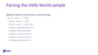 Parsing the Hello World sample
Modify the sketch to send 3 values in a same message
short valA = 7700;
short valB = 128;
float valC = 654.32;
SigFox.beginPacket();
SigFox.write(valA);
SigFox.write(valB);
SigFox.write(valC);
SigFox.endPacket();
 