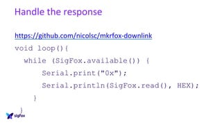 Handle the response
https://github.com/nicolsc/mkrfox-downlink
void loop(){
while (SigFox.available()) {
Serial.print("0x");
Serial.println(SigFox.read(), HEX);
}
}
 