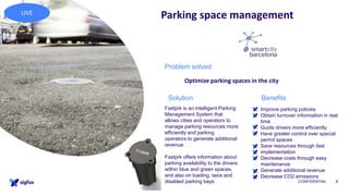 CONFIDENTIAL 8
Parking space management
• Improve parking policies
• Obtain turnover information in real
time
• Guide drivers more efficiently
• Have greater control over special
permit spaces
• Save resources through fast
implementation
• Decrease costs through easy
maintenance
• Generate additional revenue
• Decrease CO2 emissions
Fastprk is an intelligent Parking
Management System that
allows cities and operators to
manage parking resources more
efficiently and parking
operators to generate additional
revenue.
Fastprk offers information about
parking availability to the drivers
within blue and green spaces,
and also on loading, taxis and
disabled parking bays
Problem solved
Optimize parking spaces in the city
BenefitsSolution
LIVE
 