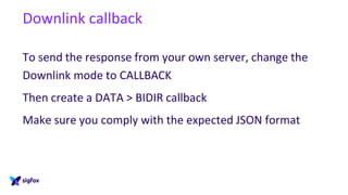 Downlink callback
To send the response from your own server, change the
Downlink mode to CALLBACK
Then create a DATA > BIDIR callback
Make sure you comply with the expected JSON format
 