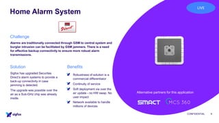 Home Alarm System
CONFIDENTIAL 9
Alarms are traditionally connected through GSM to central system and
burglar intrusion can be facilitated by GSM jammers. There is a need
for effective backup connectivity to ensure more robust alarm
transmissions.
▪ Robustness of solution is a
commercial differentiator
▪ Continuity of service
▪ Soft deployment via over the
air update - no HW swap. No
user impact
▪ Network available to handle
millions of devices
Sigfox has upgraded Securitas
Direct’s alarm systems to provide a
back-up connectivity in case
jamming is detected.
The upgrade was possible over the
air as a Sub-GHz chip was already
inside.
Challenge
BenefitsSolution
Alternative partners for this application
LIVE
 