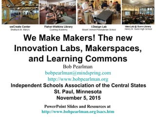 We Make Makers! The new
Innovation Labs, Makerspaces,
and Learning Commons
PowerPoint Slides and Resources at
http://www.bobpearlman.org/isacs.htm
Bob Pearlman
bobpearlman@mindspring.com
http://www.bobpearlman.org
Independent Schools Association of the Central States
St. Paul, Minnesota
November 5, 2015
 