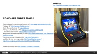 COMO APRENDER MAIS?
Espaço Maker Sonar Red Bull Station - SP http://www.redbullstation.com.br/
FabLab - SP http://garagemfablab.com.br/
Olabi (Espaço Maker) - RJ http://olabi.co/
Fabrique Lab (FabLab) - POA https://www.fablabs.io/fabriquelab
Laboratório de Garagem - http://labdegaragem.com/
Artigo sobre movimento Maker no Brasil http://www.embarcados.com.br/editorial-movimento-
maker-no-brasil/
Como monto uma impressora 3D? http://www.reprap.org
Modelos 3D free para impressão: http://www.thingiverse.com/
http://www.hongkiat.com/blog/download-free-stl-3d-models/
Slides Disponíveis em - http://rsilveira.co/make-it-possible/
23Rafael Silveira, Marcos Macedo
PARTIU???
http://www.instructables.com/howto/arcade/
Rafael Silveira, Marcos Macedo - MakerSpace - Where your ideas are POSSIBLE
 