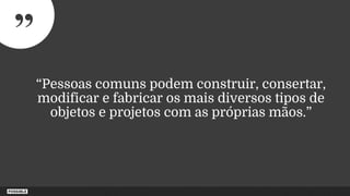 ”
“Pessoas comuns podem construir, consertar,
modificar e fabricar os mais diversos tipos de
objetos e projetos com as próprias mãos.”
 