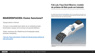 MAKERSPACES: Como funciona?
-Espaço aberto e informal
-Fornece a comunidade local, dentro de um ambiente privado,
ferramentas e espaço como se fosse uma grande biblioteca
-Solda, impressora 3D, Plataformas de Prototipação rápida,
sensores e atuadores...
-Fab Lab, Faça você mesmo: Projeto de FabLab produz prótese de
mão para garoto
6Rafael Silveira, Marcos Macedo - MakerSpace - Where your ideas are POSSIBLE
 