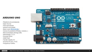 ARDUINO UNO
-Plataforma de prototipacão
-Open Source
-Fácil aprendizado
-Imensa comunidade
-Baixo custo (R$ 38,00 ML)
-Imenso Ecossistema (Shields, modulos..)
-Microcontrolador (Atmega 328)
-Alimentação 7-12 V
-Corrente 20mA
-32kB Flash
-Tensão trabalho 5V
-20 pinos I/O (6 A, 14 D)
-Frequência 16 MHz
8Rafael Silveira, Marcos Macedo - MakerSpace - Where your ideas are POSSIBLE
 