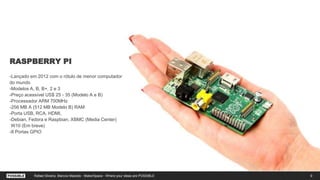 RASPBERRY PI
-Lançado em 2012 com o rótulo de menor computador
do mundo
-Modelos A, B, B+, 2 e 3
-Preço acessível US$ 25 - 35 (Modelo A e B)
-Processador ARM 700MHz
-256 MB A (512 MB Modelo B) RAM
-Porta USB, RCA, HDMI,
-Debian, Fedora e Raspbian, XBMC (Media Center)
W10 (Em breve)
-8 Portas GPIO
9Rafael Silveira, Marcos Macedo - MakerSpace - Where your ideas are POSSIBLE
 