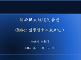 關於偉大航道的夢想
(Maker 型學習中心成立記 )
陳鍾誠 於金門
2014 年 5 月 12 日
 