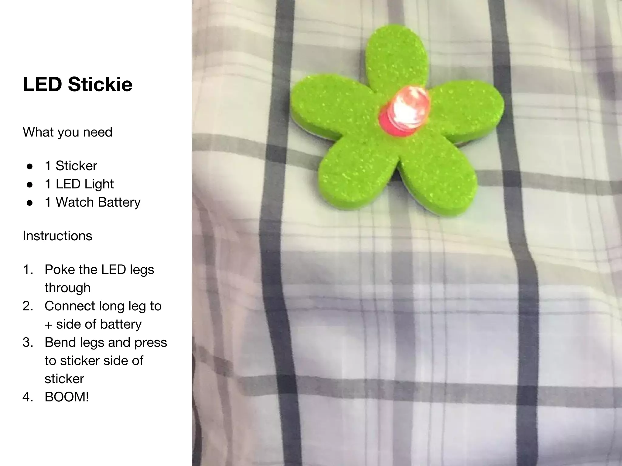 LED Stickie
What you need
● 1 Sticker
● 1 LED Light
● 1 Watch Battery
Instructions
1. Poke the LED legs
through
2. Connect long leg to
+ side of battery
3. Bend legs and press
to sticker side of
sticker
4. BOOM!
 