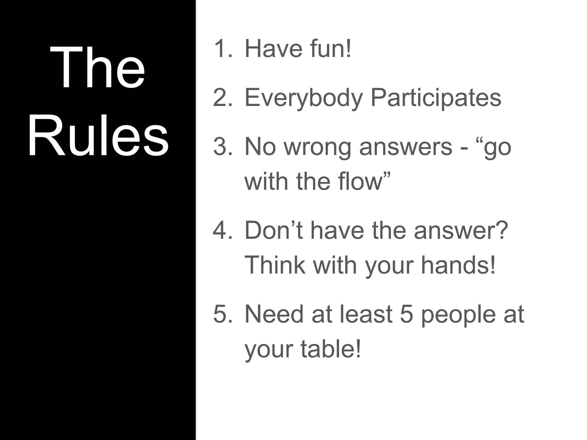 The
Rules
1. Have fun!
2. Everybody Participates
3. No wrong answers - “go
with the flow”
4. Don’t have the answer?
Think with your hands!
5. Need at least 5 people at
your table!
 