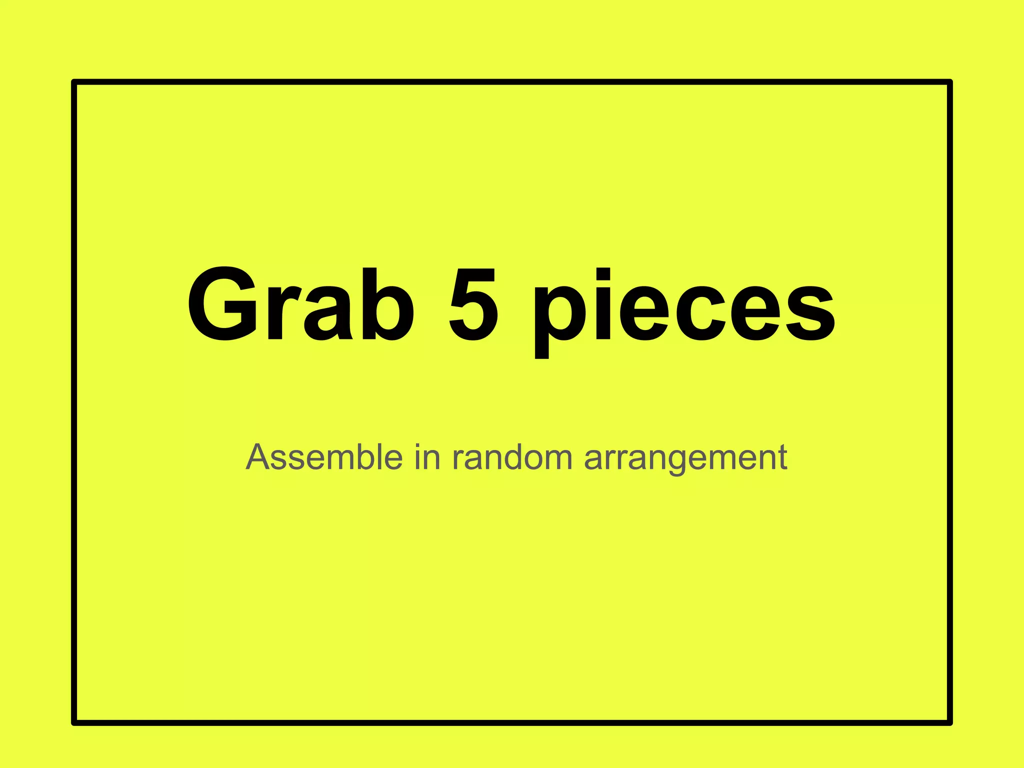 Grab 5 pieces
Assemble in random arrangement
 