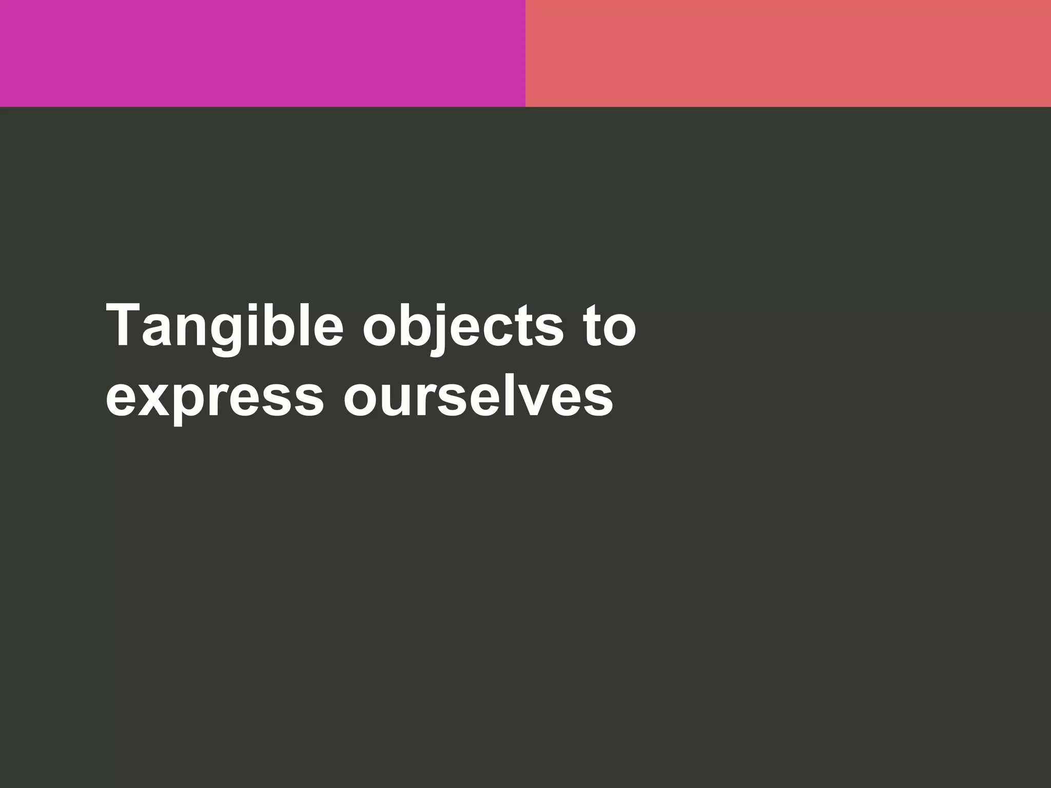 Tangible objects to
express ourselves
 