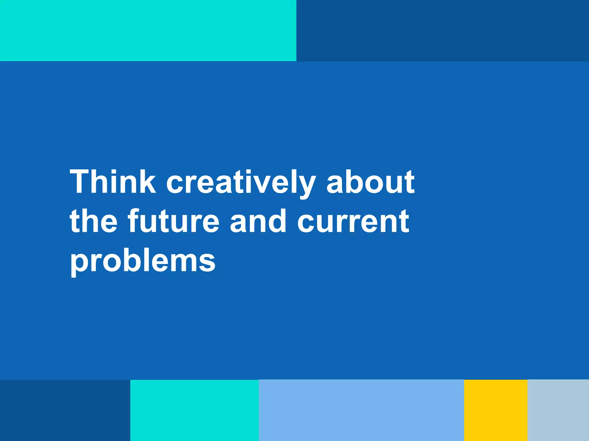 Think creatively about
the future and current
problems
 
