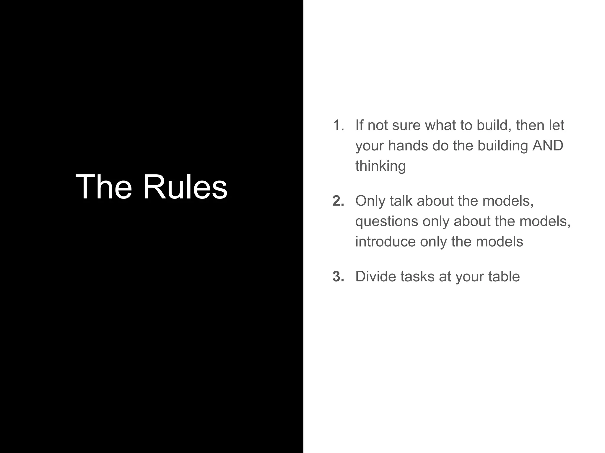 The Rules
1. If not sure what to build, then let
your hands do the building AND
thinking
2. Only talk about the models,
questions only about the models,
introduce only the models
3. Divide tasks at your table
 