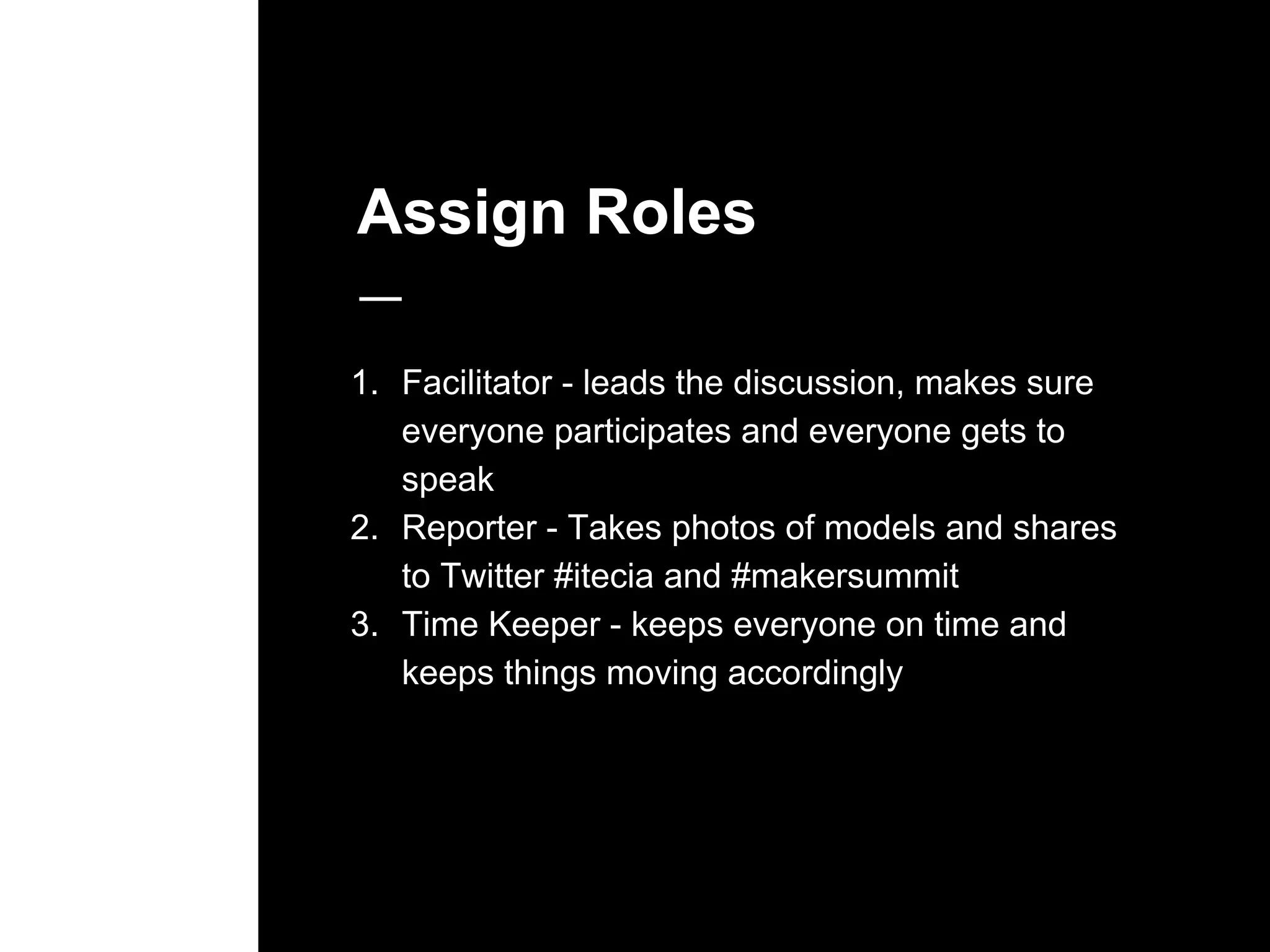 Assign Roles
1. Facilitator - leads the discussion, makes sure
everyone participates and everyone gets to
speak
2. Reporter - Takes photos of models and shares
to Twitter #itecia and #makersummit
3. Time Keeper - keeps everyone on time and
keeps things moving accordingly
 
