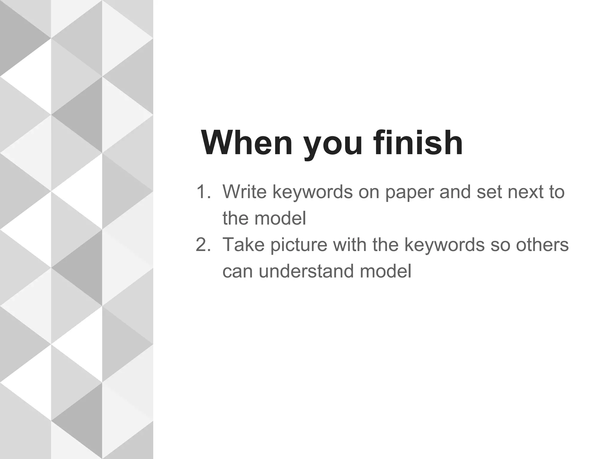 When you finish
1. Write keywords on paper and set next to
the model
2. Take picture with the keywords so others
can understand model
 