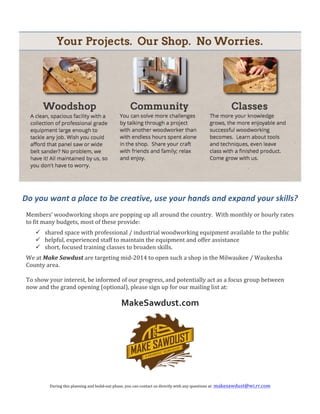  

	
  

Do	
  you	
  want	
  a	
  place	
  to	
  be	
  creative,	
  use	
  your	
  hands	
  and	
  expand	
  your	
  skills?	
  
	
  
Members’	
  woodworking	
  shops	
  are	
  popping	
  up	
  all	
  around	
  the	
  country.	
  	
  With	
  monthly	
  or	
  hourly	
  rates	
  
to	
  fit	
  many	
  budgets,	
  most	
  of	
  these	
  provide:	
  
ü shared	
  space	
  with	
  professional	
  /	
  industrial	
  woodworking	
  equipment	
  available	
  to	
  the	
  public	
  
ü helpful,	
  experienced	
  staff	
  to	
  maintain	
  the	
  equipment	
  and	
  offer	
  assistance	
  
ü short,	
  focused	
  training	
  classes	
  to	
  broaden	
  skills.	
  	
  	
  	
  
We	
  at	
  Make	
  Sawdust	
  are	
  targeting	
  mid-­‐2014	
  to	
  open	
  such	
  a	
  shop	
  in	
  the	
  Milwaukee	
  /	
  Waukesha	
  
County	
  area.	
  
	
  
To	
  show	
  your	
  interest,	
  be	
  informed	
  of	
  our	
  progress,	
  and	
  potentially	
  act	
  as	
  a	
  focus	
  group	
  between	
  
now	
  and	
  the	
  grand	
  opening	
  (optional),	
  please	
  sign	
  up	
  for	
  our	
  mailing	
  list	
  at:	
  

MakeSawdust.com	
  

	
  

	
  

During	
  this	
  planning	
  and	
  build-­‐out	
  phase,	
  you	
  can	
  contact	
  us	
  directly	
  with	
  any	
  questions	
  at:	
  makesawdust@wi.rr.com	
  

 
