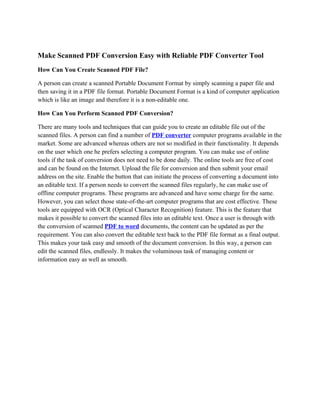 Make Scanned PDF Conversion Easy with Reliable PDF Converter Tool
How Can You Create Scanned PDF File?

A person can create a scanned Portable Document Format by simply scanning a paper file and
then saving it in a PDF file format. Portable Document Format is a kind of computer application
which is like an image and therefore it is a non-editable one.

How Can You Perform Scanned PDF Conversion?

There are many tools and techniques that can guide you to create an editable file out of the
scanned files. A person can find a number of PDF converter computer programs available in the
market. Some are advanced whereas others are not so modified in their functionality. It depends
on the user which one he prefers selecting a computer program. You can make use of online
tools if the task of conversion does not need to be done daily. The online tools are free of cost
and can be found on the Internet. Upload the file for conversion and then submit your email
address on the site. Enable the button that can initiate the process of converting a document into
an editable text. If a person needs to convert the scanned files regularly, he can make use of
offline computer programs. These programs are advanced and have some charge for the same.
However, you can select those state-of-the-art computer programs that are cost effective. These
tools are equipped with OCR (Optical Character Recognition) feature. This is the feature that
makes it possible to convert the scanned files into an editable text. Once a user is through with
the conversion of scanned PDF to word documents, the content can be updated as per the
requirement. You can also convert the editable text back to the PDF file format as a final output.
This makes your task easy and smooth of the document conversion. In this way, a person can
edit the scanned files, endlessly. It makes the voluminous task of managing content or
information easy as well as smooth.
 