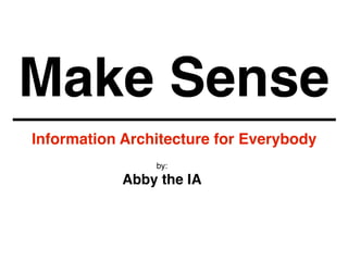 Make Sense
Information Architecture for Everybody
by:
Abby the IA
 