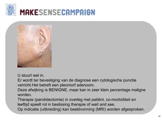 25
U stuurt wel in.
Er wordt ter bevestiging van de diagnose een cytologische punctie
verricht.Het betreft een pleomorf adenoom.
Deze afwijking is BENIGNE, maar kan in zeer klein percentage maligne
worden.
Therapie (parotidectomie) in overleg met patiënt, co-morbiditeit en
leeftijd speelt rol in beslissing therapie of wait and see.
Op indicatie (uitbreiding) kan beeldvorming (MRI) worden afgesproken.
 