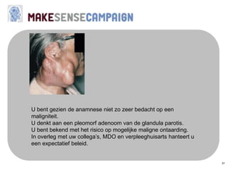 27
U bent gezien de anamnese niet zo zeer bedacht op een
maligniteit.
U denkt aan een pleomorf adenoom van de glandula parotis.
U bent bekend met het risico op mogelijke maligne ontaarding.
In overleg met uw collega’s, MDO en verpleeghuisarts hanteert u
een expectatief beleid.
 