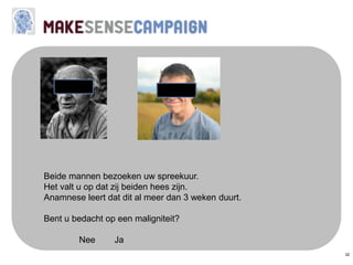 32
Beide mannen bezoeken uw spreekuur.
Het valt u op dat zij beiden hees zijn.
Anamnese leert dat dit al meer dan 3 weken duurt.
Bent u bedacht op een maligniteit?
Nee Ja
 