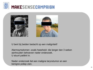 33
U bent bij beiden bedacht op een maligniteit!
Alarmsymptomen -zoals heesheid- die langer dan 3 weken
aanhouden behoeven nader onderzoek.
U stuurt patiënt in.
Nader onderzoek liet een maligne larynxtumor en een
benigne poliep zien.
 