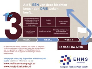 WEEK 1 WEEK 2
GA NAAR UW ARTS
Als U ÉÉN van deze klachten
langer dan DRIE weken
heeft...
De ‘Één voor Drie’ definitie, opgesteld door experts op het gebied
van hoofd-halskanker in Europa, raadt huisartsen aan een patiënt
naar een specialist op het gebied van hoofd-halskanker te
verwijzen als één van de volgende klachten langer dan drie
weken bestaat.
Pijnlijke/gevoelige tong,
niet-genezend zweertje
en/of rode of witte
slijmvliesafwijkingen
in de mond
Keelpijn
Oorpijn
Aanhoudende
heesheid
Pijn en/of moeite
met slikken
Zwelling in de hals
Éénzijdig verstopte neus
en/of bloederige
afscheiding uit de neus
WEEK 3
Vroegtijdige verwijzing, diagnose en behandeling redt
levens. Voor meer informatie, kijk op:
www.makesensecampaign.eu
www.hoofd-halskanker.nl
 