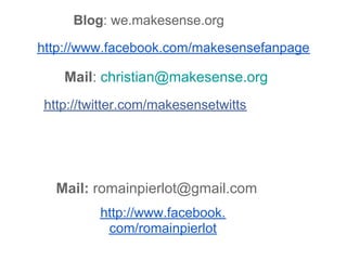 Blog: we.makesense.org

http://www.facebook.com/makesensefanpage

   Mail: christian@makesense.org
http://twitter.com/makesensetwitts




  Mail: romainpierlot@gmail.com
         http://www.facebook.
          com/romainpierlot
 