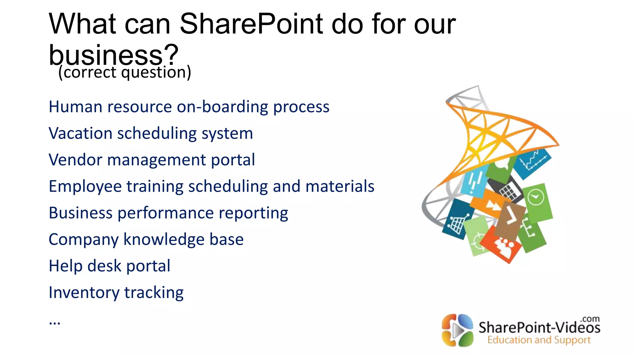 What can SharePoint do for our
business?
Human resource on-boarding process
Vacation scheduling system
Vendor management portal
Employee training scheduling and materials
Business performance reporting
Company knowledge base
Help desk portal
Inventory tracking
…
(correct question)
 