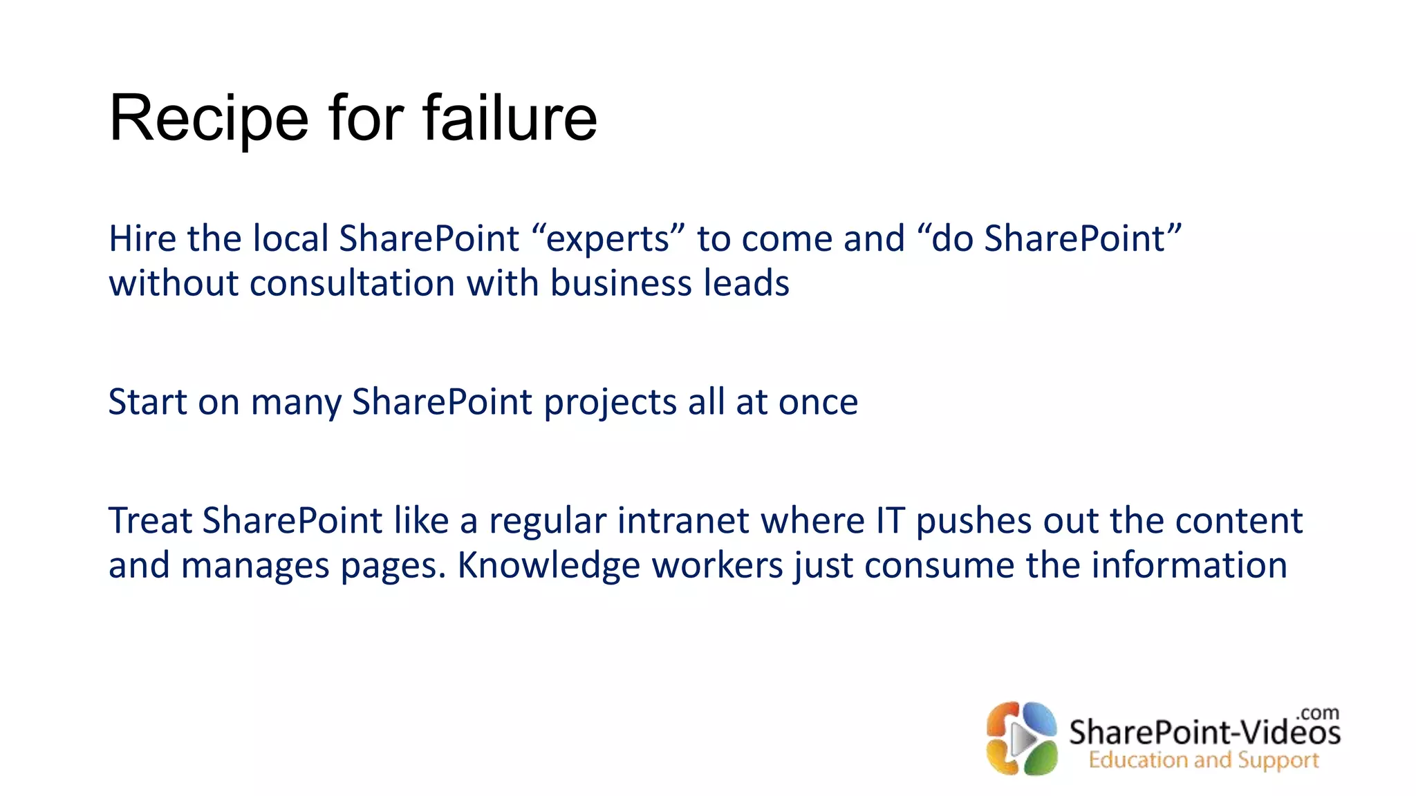 Recipe for failure
Hire the local SharePoint “experts” to come and “do SharePoint”
without consultation with business leads
Start on many SharePoint projects all at once
Treat SharePoint like a regular intranet where IT pushes out the content
and manages pages. Knowledge workers just consume the information
 