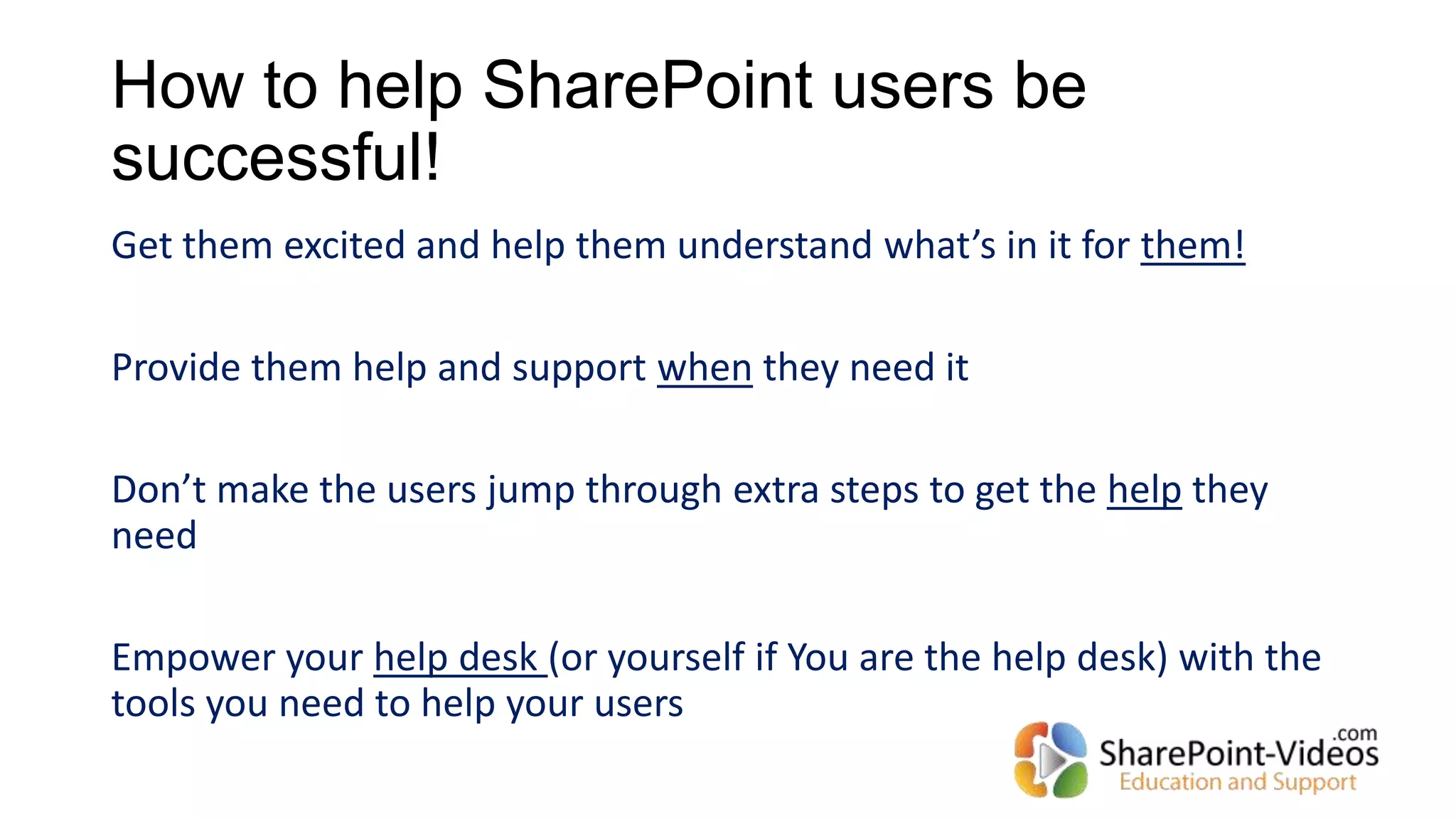 How to help SharePoint users be
successful!
Get them excited and help them understand what’s in it for them!
Provide them help and support when they need it
Don’t make the users jump through extra steps to get the help they
need
Empower your help desk (or yourself if You are the help desk) with the
tools you need to help your users
 