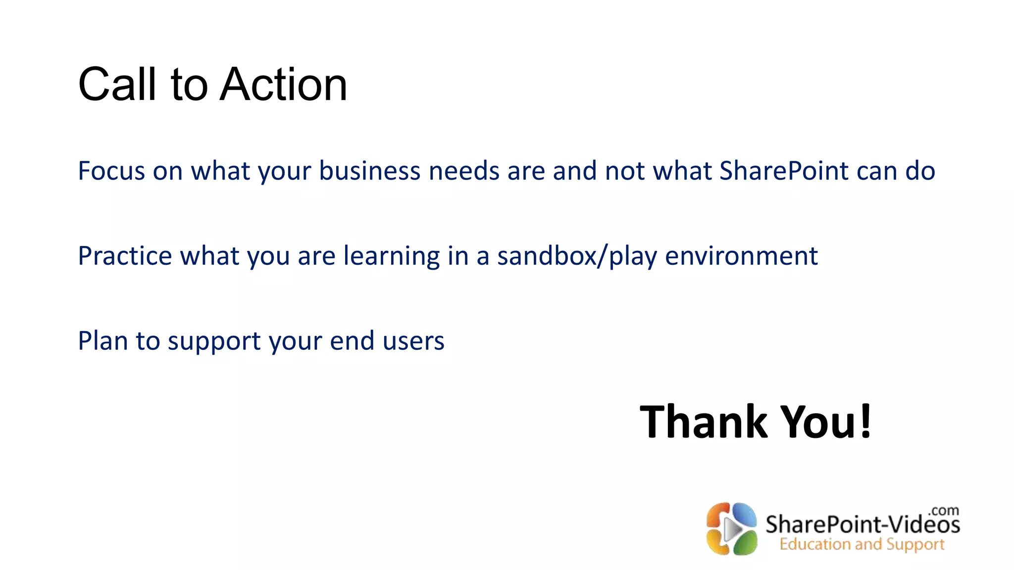 Call to Action
Focus on what your business needs are and not what SharePoint can do
Practice what you are learning in a sandbox/play environment
Plan to support your end users
Thank You!
 