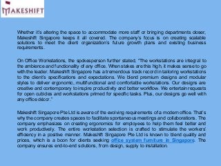 Whether it’s altering the space to accommodate more staff or bringing departments closer,
Makeshift Singapore keeps it all covered. The company’s focus is on creating scalable
solutions to meet the client organization’s future growth plans and existing business
requirements.
On Office Workstations, the spokesperson further stated, “The workstations are integral to
the ambience and functionality of any office. When stakes are this high, it makes sense to go
with the leader. Makeshift Singapore has a tremendous track record in tailoring workstations
to the client’s specifications and expectations. We blend premium designs and modular
styles to deliver ergonomic, multifunctional and comfortable workstations. Our designs are
creative and contemporary to inspire productivity and better workflow. We entertain requests
for open cubicles and workstations primed for specific tasks. Plus, our designs go well with
any office décor.”
Makeshift Singapore Pte Ltd is aware of the evolving requirements of a modern office. That’s
why the company creates spaces to facilitate spontaneous meetings and collaborations. The
company emphasizes on creating ergonomics for employees to help them feel better and
work productively. The entire workstation selection is crafted to stimulate the workers’
efficiency in a positive manner. Makeshift Singapore Pte Ltd is known to blend quality and
prices, which is a boon for clients seeking office system furniture in Singapore. The
company ensures end-to-end solutions, from design, supply to installation.
 