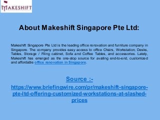 About Makeshift Singapore Pte Ltd:
Makeshift Singapore Pte Ltd is the leading office renovation and furniture company in
Singapore. The company provides easy access to office Chairs, Workstation, Desks,
Tables, Storage / Filing cabinet, Sofa and Coffee Tables, and accessories. Lately,
Makeshift has emerged as the one-stop source for availing end-to-end, customized
and affordable office renovation in Singapore.
Source :-
https://www.briefingwire.com/pr/makeshift-singapore-
pte-ltd-offering-customized-workstations-at-slashed-
prices
 