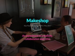 Makeshop
An experiment in crea-vity,  
collabora-on and ci-es
Ajay Rajani & ZeShan Malik | May 2017
 