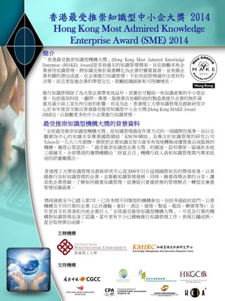 香港最受推崇知識型中小企大獎 2014 Hong Kong Most Admired Knowledge Enterprise Award (SME) 2014 
最受推崇知識型機構大獎的背景資料 
「全球最受推崇知識型機構大獎」是知識管理最佳作業方式的一項國際性基準，由以互聯網為 中心的知識共享專業國際網絡「KNOW網絡」及專注於知識管理的研究公司Teleos在一九九八 年創辦，期使把企業知識及智力資本有效地轉換成優質產品或服務的機構，獲得公眾認許。「 最受推崇知識型企業大獎」的競逐，設有環球、區域和本地三個層次。全球獎項的獲獎機構由 「財富五百」機構行政人員和知識管理業內專家組成的評審團選出。 
香港理工大學知識管理及創新研究中心從2008年引介這個國際知名的獎項來港，以表揚推行良 好知識管理的企業，並推動知識管理發展。同時，藉着得獎企業的分享，讓其他企業借鏡，了 解如何藉着知識管理，從傳統只着重財務的管理模式，轉型至兼重管理知識資產。 
獎項發展至今已踏入第7年，已有多間不同類型的機構參加，包括多個政府部門、公營機構及 不同行業的企業 (公共運輸、會計、酒店、建築、製造、電訊、藥業等等)。去年更首次有香港 和內地企業打入「全球最受推崇知識型機構大獎」，可見各行業的機構對知識管理加深了認識 ，當中更有不少已積極推行知識管理工作，表現日趨成熟，甚至取得傑出成績。 
主辦機構 
簡介 
「香港最受推崇知識型機構大獎」[Hong Kong Most Admired Knowledge Enterprise (MAKE) Award]是享負盛名的知識管理獎項，旨在鼓勵本地企業善用知識管理 ，將知識及無形資產轉化為企業的寶貴資源，並表揚企業有關的傑出成就。在 企業推行知識管理，不但有助管理層作出更好的決策，而且更促進企業的學習 文化、鼓勵組織創新和可持續增長。 
推行知識管理除了為大型企業帶來效益外，其實也可幫助一些知識密集的中小型企業，包 括資訊科技 、顧問、專業、服務業及依賴科技的製造業提升企業的無形資產及減少員工流 失所引致的影響。有見及此，香港理工大學知識管理及創新研究中心於本年度首次推出香 港最受推崇知識型中小企大獎 [Hong Kong MAKE Award (SME)]，以鼓勵更多的中小企業推 行知識管理。 
支持機構 
夥伴機構  
