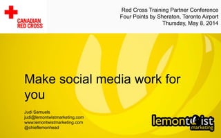 Make social media work for
you
Judi Samuels
judi@lemontwistmarketing.com
www.lemontwistmarketing.com
@chieflemonhead
Red Cross Training Partner Conference
Four Points by Sheraton, Toronto Airport
Thursday, May 8, 2014
 